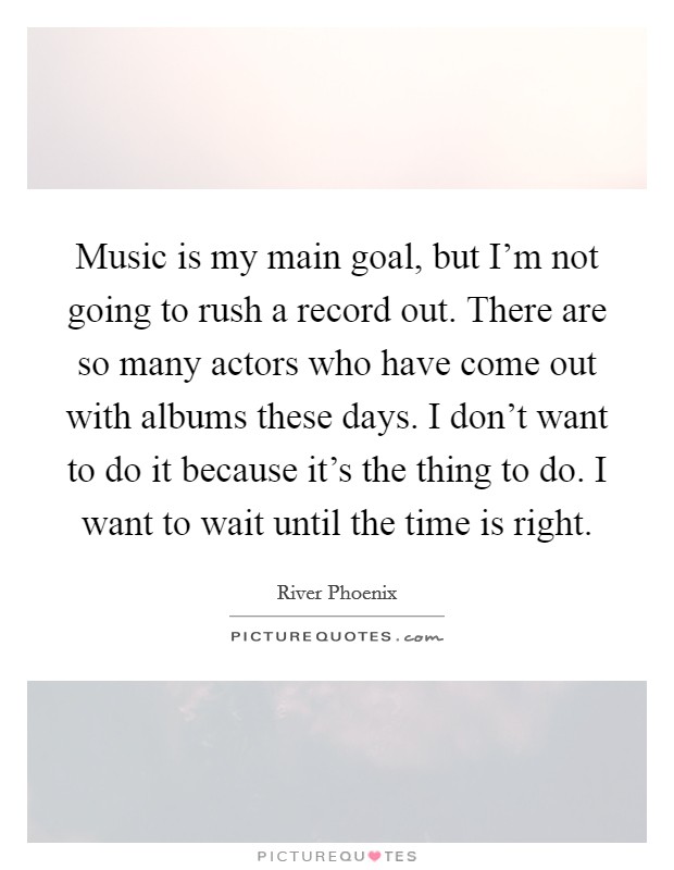 Music is my main goal, but I'm not going to rush a record out. There are so many actors who have come out with albums these days. I don't want to do it because it's the thing to do. I want to wait until the time is right. Picture Quote #1
