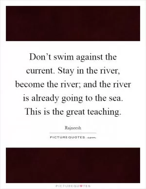 Don’t swim against the current. Stay in the river, become the river; and the river is already going to the sea. This is the great teaching Picture Quote #1