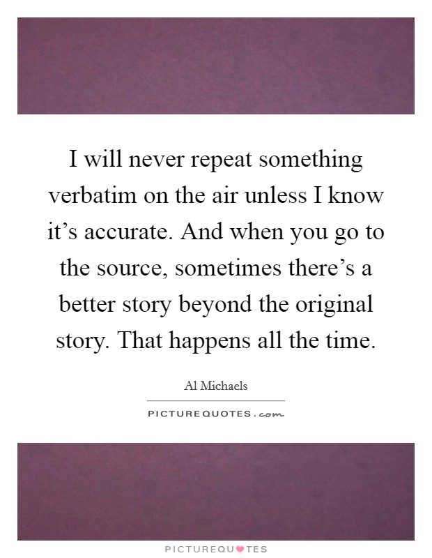 I will never repeat something verbatim on the air unless I know it's accurate. And when you go to the source, sometimes there's a better story beyond the original story. That happens all the time. Picture Quote #1