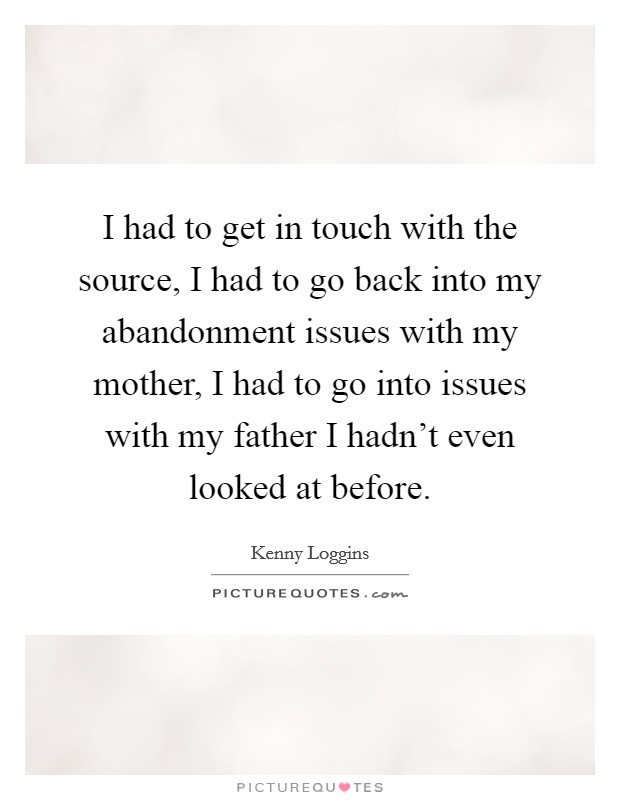 I had to get in touch with the source, I had to go back into my abandonment issues with my mother, I had to go into issues with my father I hadn't even looked at before. Picture Quote #1