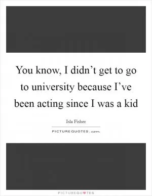 You know, I didn’t get to go to university because I’ve been acting since I was a kid Picture Quote #1