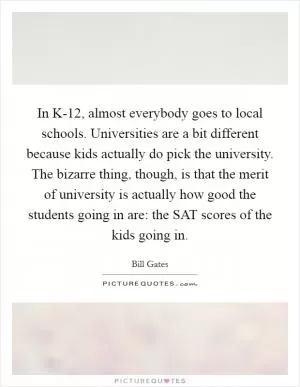 In K-12, almost everybody goes to local schools. Universities are a bit different because kids actually do pick the university. The bizarre thing, though, is that the merit of university is actually how good the students going in are: the SAT scores of the kids going in Picture Quote #1
