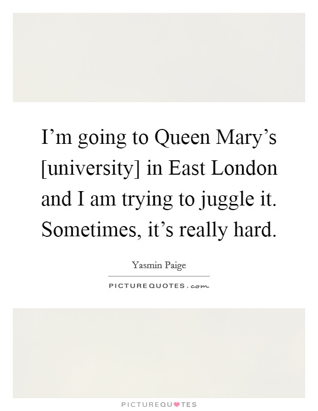 I'm going to Queen Mary's [university] in East London and I am trying to juggle it. Sometimes, it's really hard. Picture Quote #1