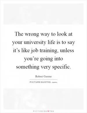 The wrong way to look at your university life is to say it’s like job training, unless you’re going into something very specific Picture Quote #1