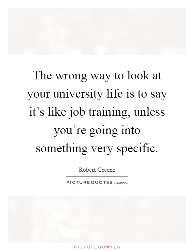 The wrong way to look at your university life is to say it's like job training, unless you're going into something very specific. Picture Quote #1
