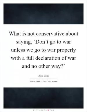 What is not conservative about saying, ‘Don’t go to war unless we go to war properly with a full declaration of war and no other way?’ Picture Quote #1