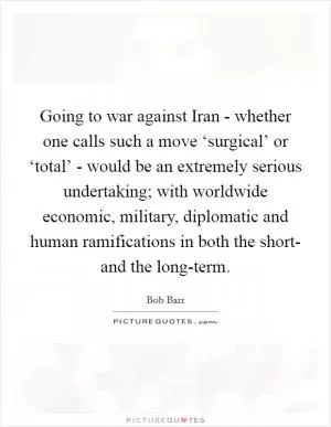 Going to war against Iran - whether one calls such a move ‘surgical’ or ‘total’ - would be an extremely serious undertaking; with worldwide economic, military, diplomatic and human ramifications in both the short- and the long-term Picture Quote #1