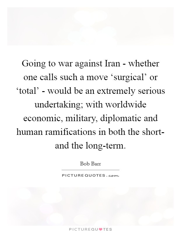 Going to war against Iran - whether one calls such a move ‘surgical' or ‘total' - would be an extremely serious undertaking; with worldwide economic, military, diplomatic and human ramifications in both the short- and the long-term. Picture Quote #1
