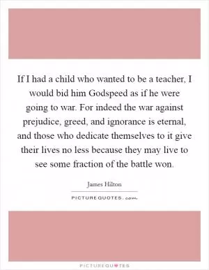 If I had a child who wanted to be a teacher, I would bid him Godspeed as if he were going to war. For indeed the war against prejudice, greed, and ignorance is eternal, and those who dedicate themselves to it give their lives no less because they may live to see some fraction of the battle won Picture Quote #1