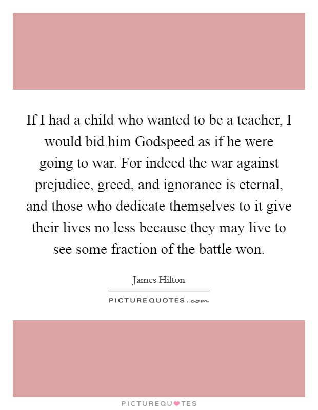 If I had a child who wanted to be a teacher, I would bid him Godspeed as if he were going to war. For indeed the war against prejudice, greed, and ignorance is eternal, and those who dedicate themselves to it give their lives no less because they may live to see some fraction of the battle won. Picture Quote #1