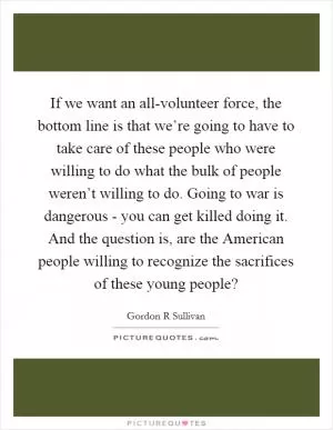 If we want an all-volunteer force, the bottom line is that we’re going to have to take care of these people who were willing to do what the bulk of people weren’t willing to do. Going to war is dangerous - you can get killed doing it. And the question is, are the American people willing to recognize the sacrifices of these young people? Picture Quote #1