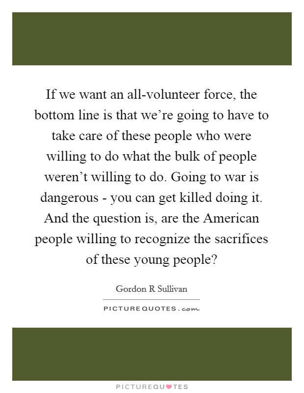 If we want an all-volunteer force, the bottom line is that we're going to have to take care of these people who were willing to do what the bulk of people weren't willing to do. Going to war is dangerous - you can get killed doing it. And the question is, are the American people willing to recognize the sacrifices of these young people? Picture Quote #1