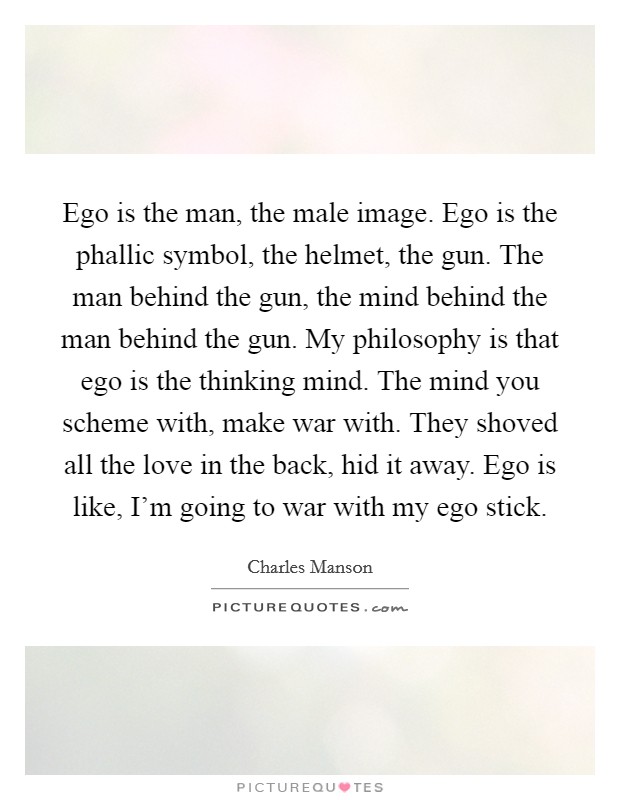 Ego is the man, the male image. Ego is the phallic symbol, the helmet, the gun. The man behind the gun, the mind behind the man behind the gun. My philosophy is that ego is the thinking mind. The mind you scheme with, make war with. They shoved all the love in the back, hid it away. Ego is like, I'm going to war with my ego stick. Picture Quote #1
