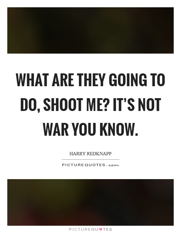 What are they going to do, shoot me? It's not war you know. Picture Quote #1