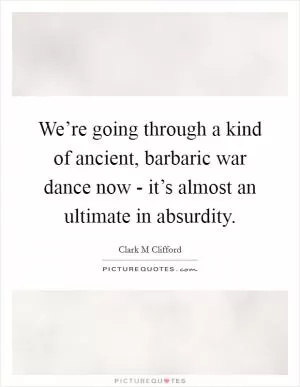 We’re going through a kind of ancient, barbaric war dance now - it’s almost an ultimate in absurdity Picture Quote #1