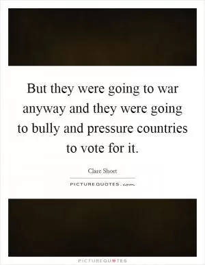 But they were going to war anyway and they were going to bully and pressure countries to vote for it Picture Quote #1