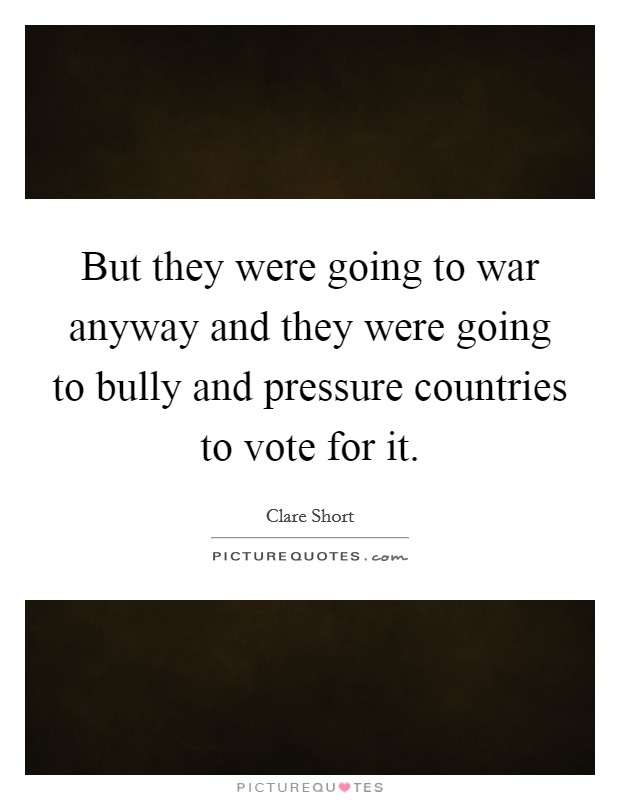 But they were going to war anyway and they were going to bully and pressure countries to vote for it. Picture Quote #1