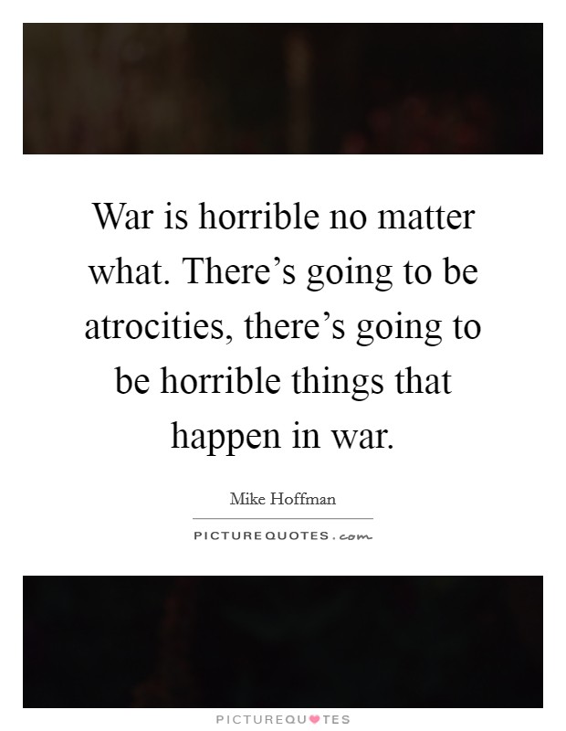 War is horrible no matter what. There's going to be atrocities, there's going to be horrible things that happen in war. Picture Quote #1