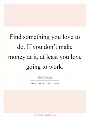 Find something you love to do. If you don’t make money at it, at least you love going to work Picture Quote #1