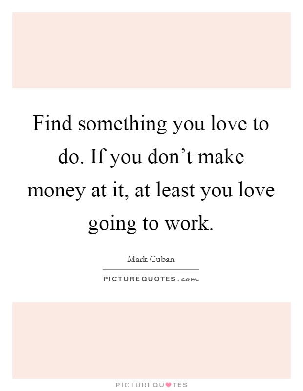 Find something you love to do. If you don't make money at it, at least you love going to work. Picture Quote #1