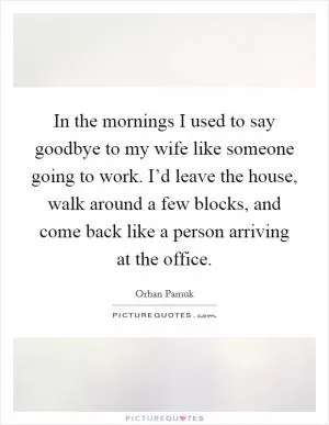 In the mornings I used to say goodbye to my wife like someone going to work. I’d leave the house, walk around a few blocks, and come back like a person arriving at the office Picture Quote #1