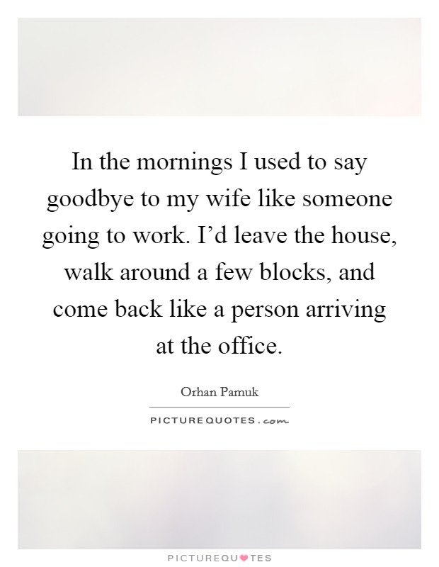 In the mornings I used to say goodbye to my wife like someone going to work. I'd leave the house, walk around a few blocks, and come back like a person arriving at the office. Picture Quote #1