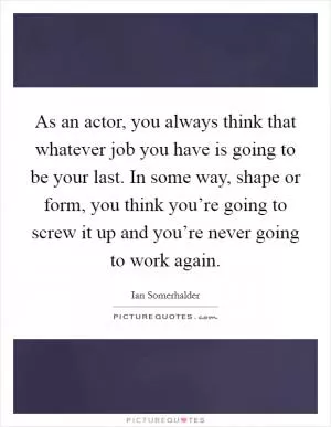 As an actor, you always think that whatever job you have is going to be your last. In some way, shape or form, you think you’re going to screw it up and you’re never going to work again Picture Quote #1
