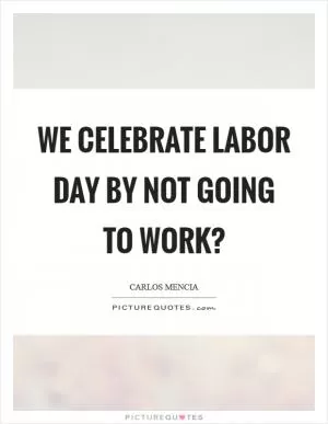 We celebrate Labor Day by not going to work? Picture Quote #1