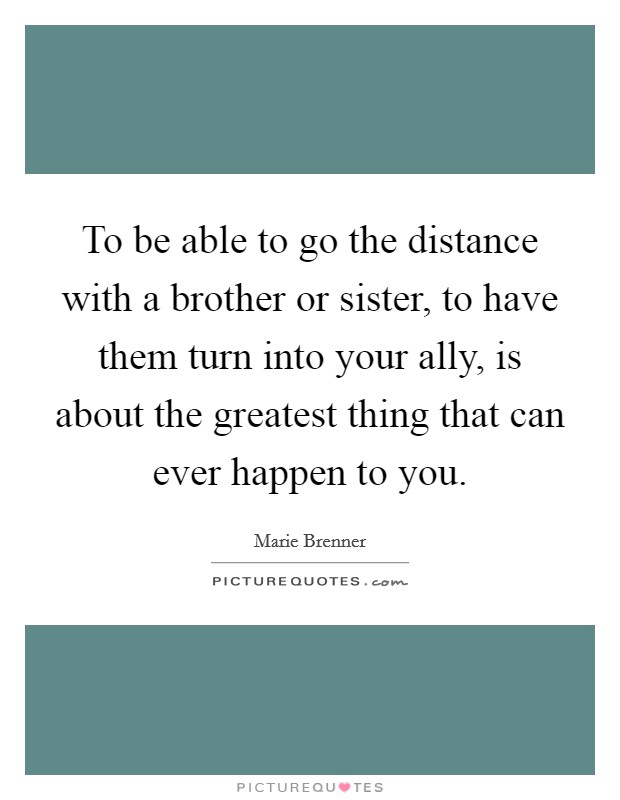 To be able to go the distance with a brother or sister, to have them turn into your ally, is about the greatest thing that can ever happen to you. Picture Quote #1