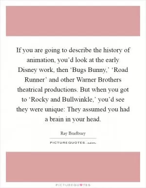 If you are going to describe the history of animation, you’d look at the early Disney work, then ‘Bugs Bunny,’ ‘Road Runner’ and other Warner Brothers theatrical productions. But when you got to ‘Rocky and Bullwinkle,’ you’d see they were unique: They assumed you had a brain in your head Picture Quote #1