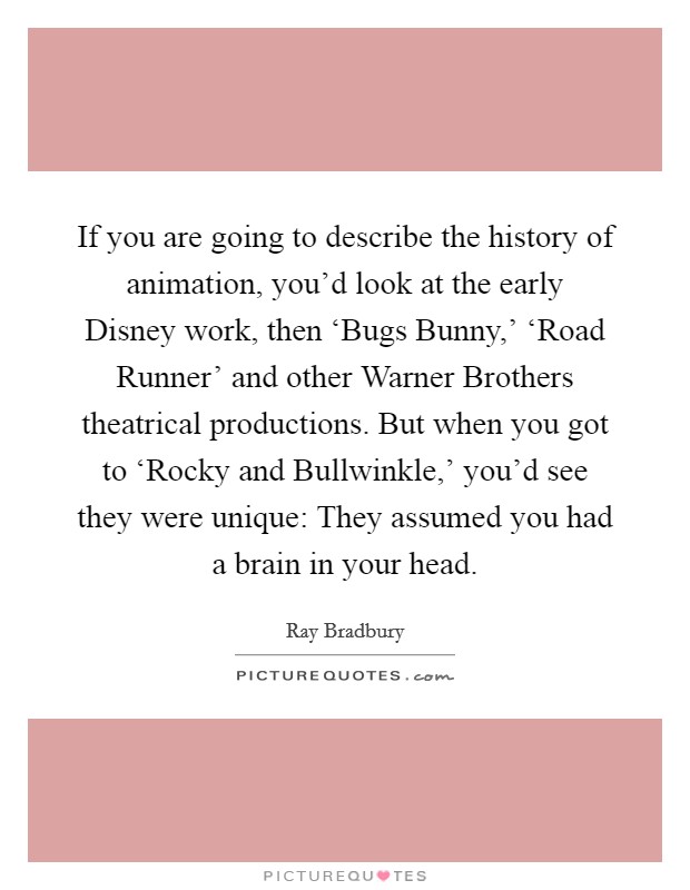 If you are going to describe the history of animation, you'd look at the early Disney work, then ‘Bugs Bunny,' ‘Road Runner' and other Warner Brothers theatrical productions. But when you got to ‘Rocky and Bullwinkle,' you'd see they were unique: They assumed you had a brain in your head. Picture Quote #1