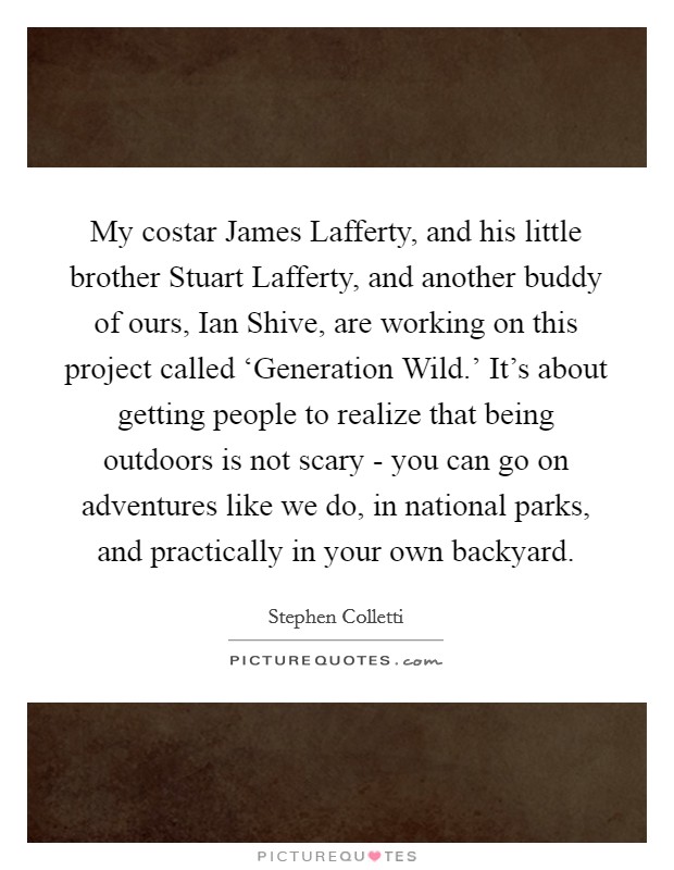 My costar James Lafferty, and his little brother Stuart Lafferty, and another buddy of ours, Ian Shive, are working on this project called ‘Generation Wild.' It's about getting people to realize that being outdoors is not scary - you can go on adventures like we do, in national parks, and practically in your own backyard. Picture Quote #1