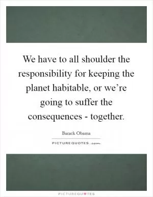 We have to all shoulder the responsibility for keeping the planet habitable, or we’re going to suffer the consequences - together Picture Quote #1