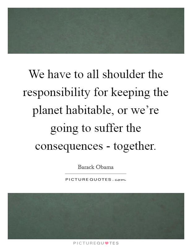 We have to all shoulder the responsibility for keeping the planet habitable, or we're going to suffer the consequences - together. Picture Quote #1