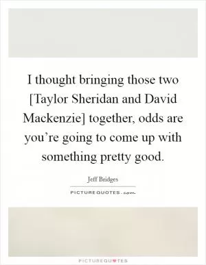 I thought bringing those two [Taylor Sheridan and David Mackenzie] together, odds are you’re going to come up with something pretty good Picture Quote #1