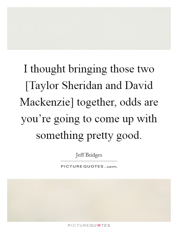 I thought bringing those two [Taylor Sheridan and David Mackenzie] together, odds are you're going to come up with something pretty good. Picture Quote #1