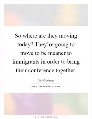 So where are they moving today? They’re going to move to be meaner to immigrants in order to bring their conference together Picture Quote #1