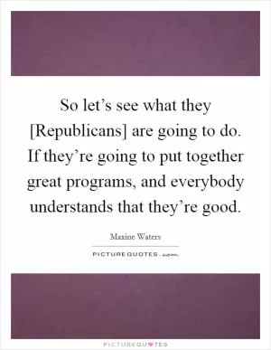 So let’s see what they [Republicans] are going to do. If they’re going to put together great programs, and everybody understands that they’re good Picture Quote #1
