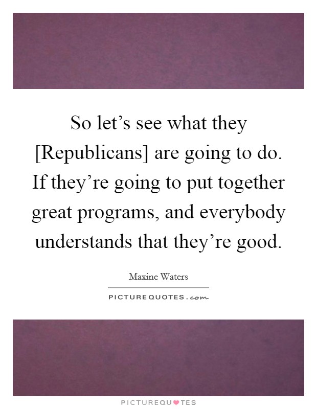 So let's see what they [Republicans] are going to do. If they're going to put together great programs, and everybody understands that they're good. Picture Quote #1