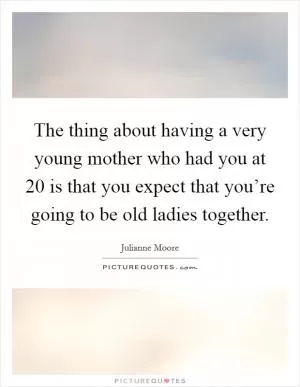 The thing about having a very young mother who had you at 20 is that you expect that you’re going to be old ladies together Picture Quote #1