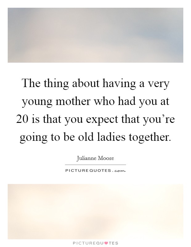 The thing about having a very young mother who had you at 20 is that you expect that you're going to be old ladies together. Picture Quote #1