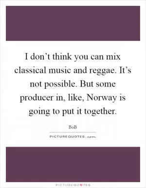 I don’t think you can mix classical music and reggae. It’s not possible. But some producer in, like, Norway is going to put it together Picture Quote #1