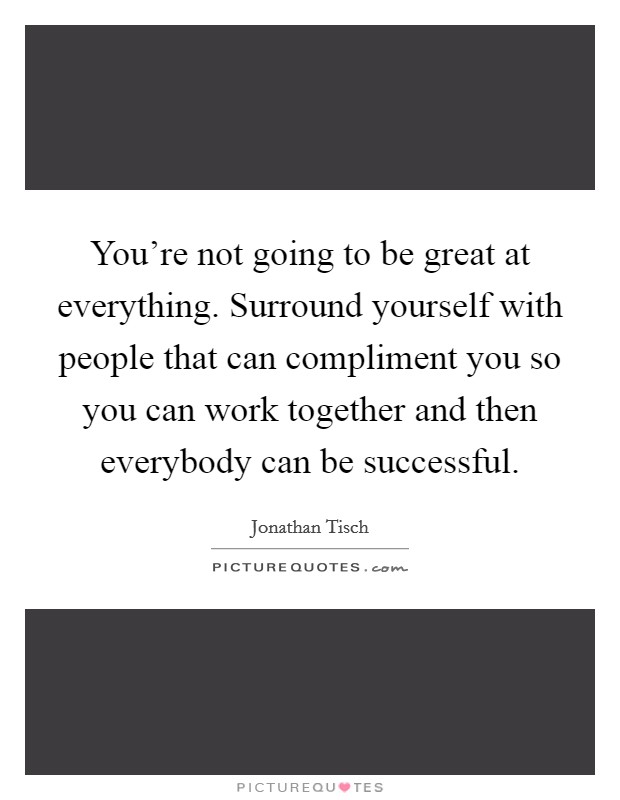 You're not going to be great at everything. Surround yourself with people that can compliment you so you can work together and then everybody can be successful. Picture Quote #1