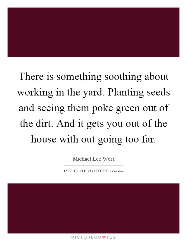 There is something soothing about working in the yard. Planting seeds and seeing them poke green out of the dirt. And it gets you out of the house with out going too far. Picture Quote #1