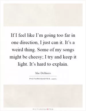 If I feel like I’m going too far in one direction, I just can it. It’s a weird thing. Some of my songs might be cheesy; I try and keep it light. It’s hard to explain Picture Quote #1