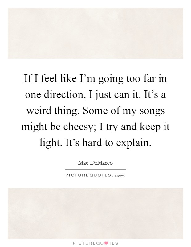 If I feel like I'm going too far in one direction, I just can it. It's a weird thing. Some of my songs might be cheesy; I try and keep it light. It's hard to explain. Picture Quote #1