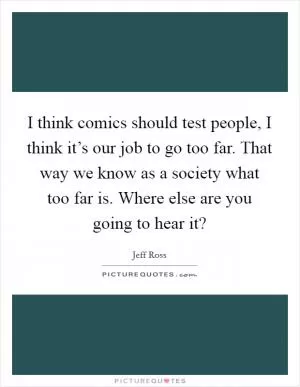 I think comics should test people, I think it’s our job to go too far. That way we know as a society what too far is. Where else are you going to hear it? Picture Quote #1