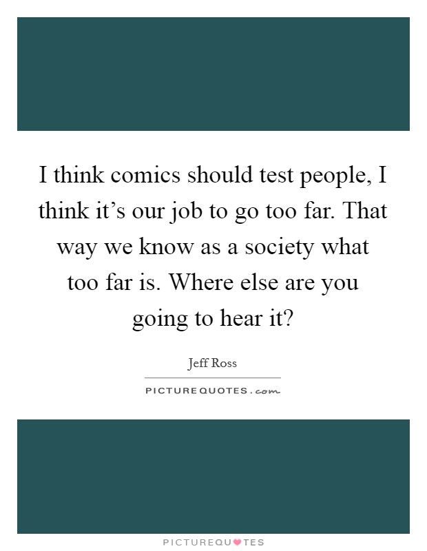 I think comics should test people, I think it's our job to go too far. That way we know as a society what too far is. Where else are you going to hear it? Picture Quote #1