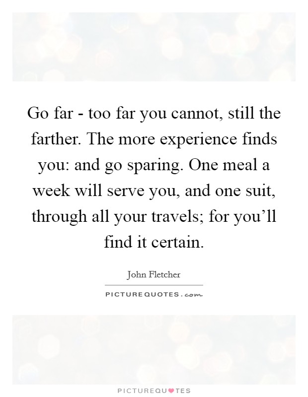 Go far - too far you cannot, still the farther. The more experience finds you: and go sparing. One meal a week will serve you, and one suit, through all your travels; for you'll find it certain. Picture Quote #1