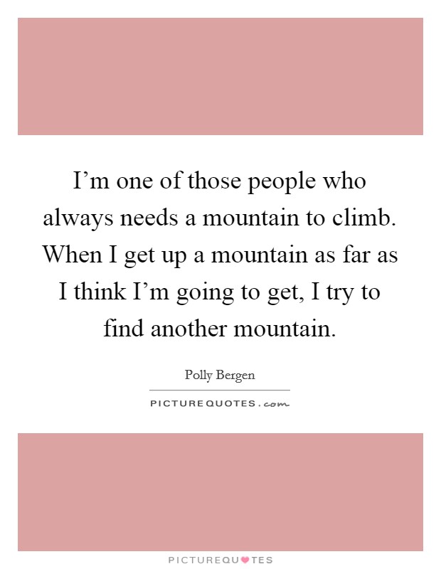 I'm one of those people who always needs a mountain to climb. When I get up a mountain as far as I think I'm going to get, I try to find another mountain. Picture Quote #1